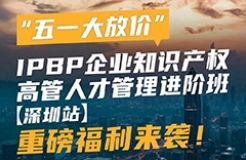 “五一大放价”，IPBP企业知识产权高管人才管理进阶班【深圳站】重磅福利来袭！