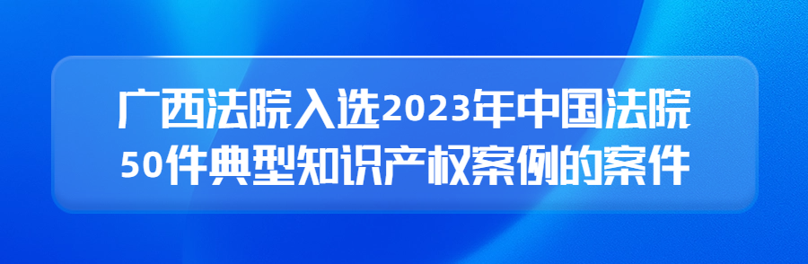 广西高院召开新闻发布会公布2023年广西法院知识产权审判十大案件