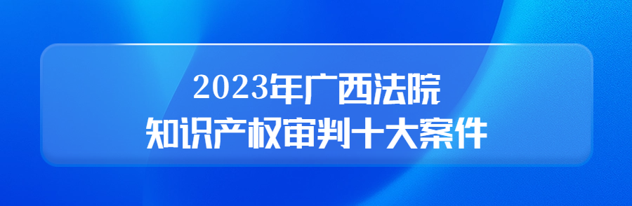 广西高院召开新闻发布会公布2023年广西法院知识产权审判十大案件