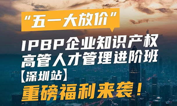 “五一大放价”，IPBP企业知识产权高管人才管理进阶班【深圳站】重磅福利来袭！